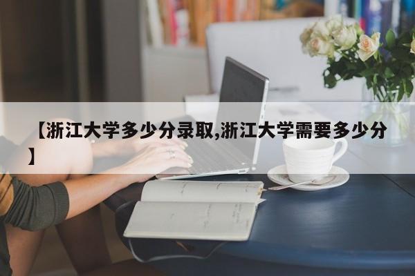 【浙江大学多少分录取,浙江大学需要多少分】