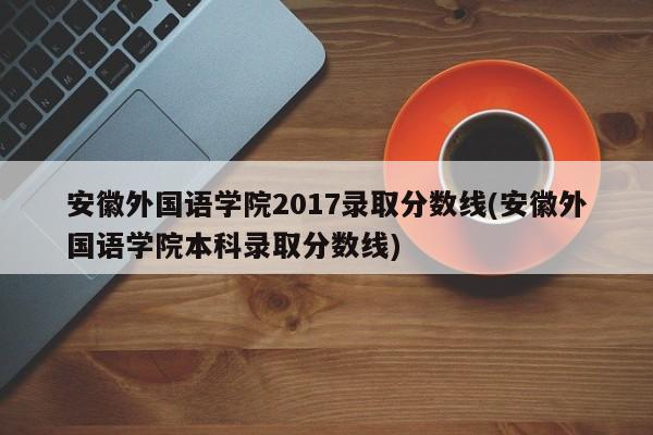 安徽外国语学院2017录取分数线(安徽外国语学院本科录取分数线)
