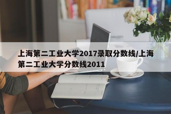 上海第二工业大学2017录取分数线/上海第二工业大学分数线2011