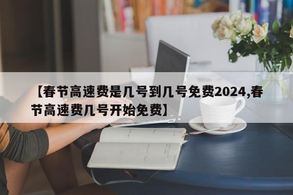 【春节高速费是几号到几号免费2024,春节高速费几号开始免费】