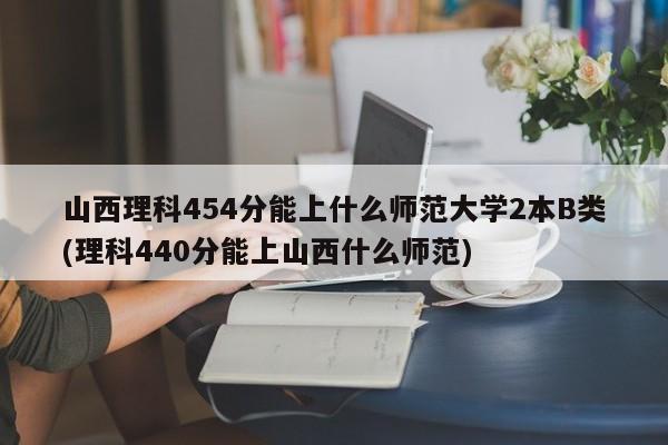 山西理科454分能上什么师范大学2本B类(理科440分能上山西什么师范)
