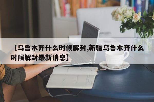 【乌鲁木齐什么时候解封,新疆乌鲁木齐什么时候解封最新消息】