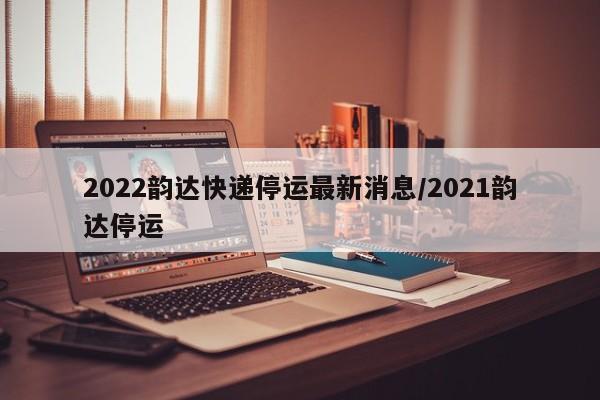 2022韵达快递停运最新消息/2021韵达停运