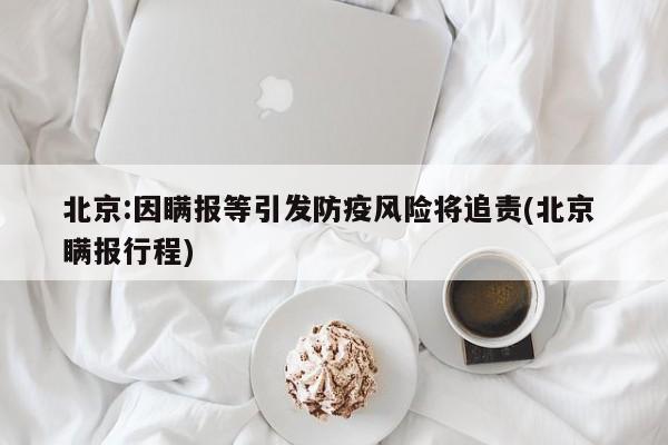 北京:因瞒报等引发防疫风险将追责(北京 瞒报行程)