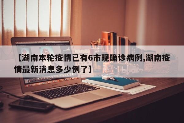【湖南本轮疫情已有6市现确诊病例,湖南疫情最新消息多少例了】