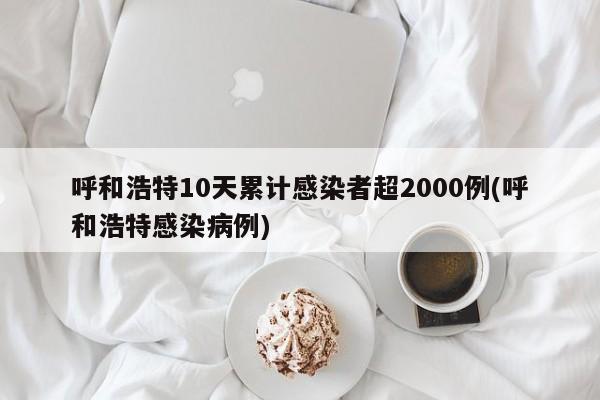 呼和浩特10天累计感染者超2000例(呼和浩特感染病例)