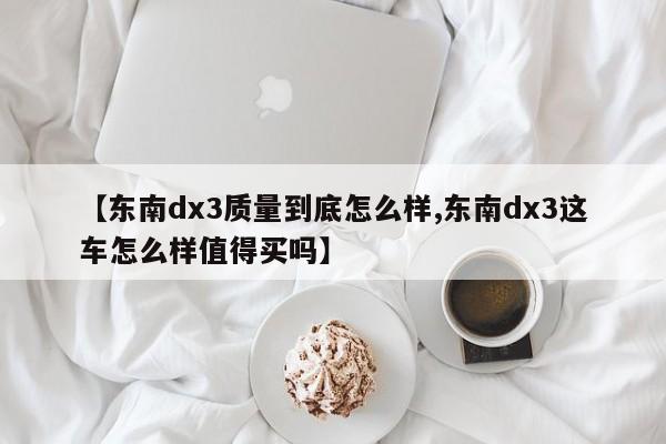 【东南dx3质量到底怎么样,东南dx3这车怎么样值得买吗】