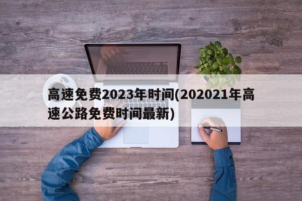 高速免费2023年时间(202021年高速公路免费时间最新)