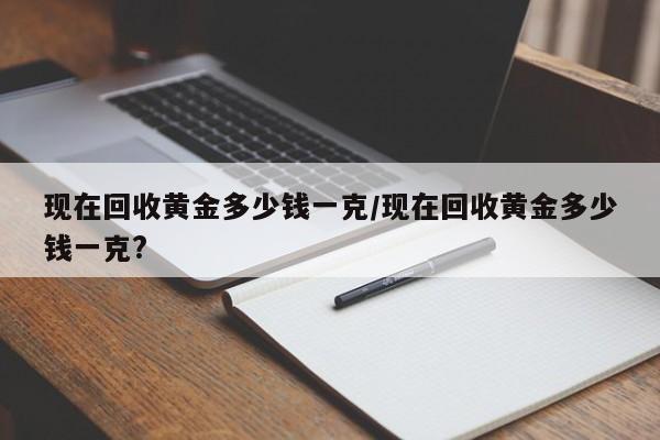 现在回收黄金多少钱一克/现在回收黄金多少钱一克?