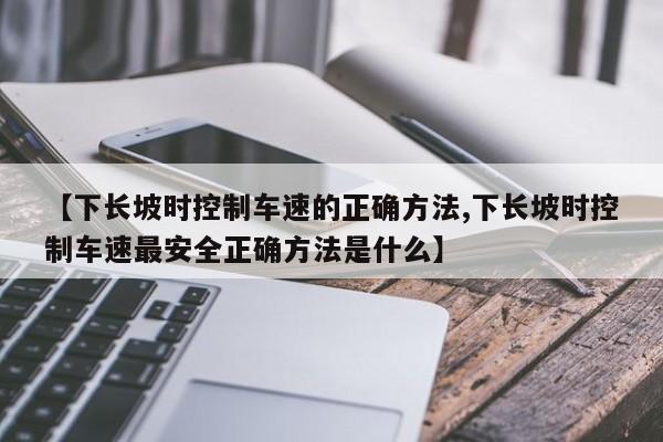 【下长坡时控制车速的正确方法,下长坡时控制车速最安全正确方法是什么】