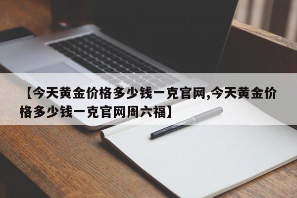 【今天黄金价格多少钱一克官网,今天黄金价格多少钱一克官网周六福】