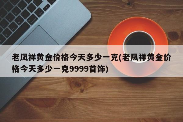 老凤祥黄金价格今天多少一克(老凤祥黄金价格今天多少一克9999首饰)