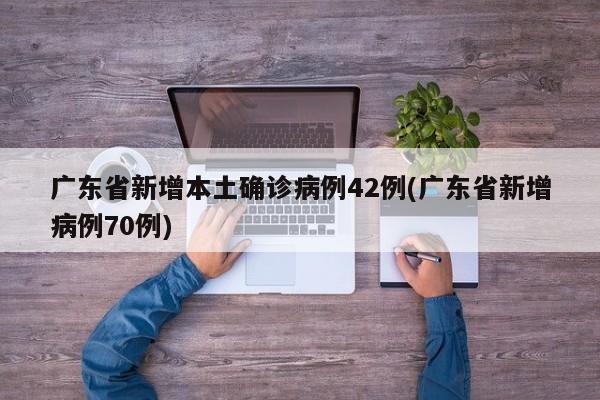 广东省新增本土确诊病例42例(广东省新增病例70例)