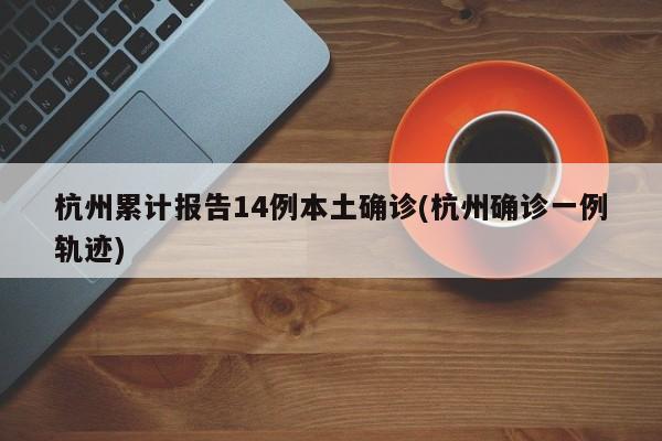 杭州累计报告14例本土确诊(杭州确诊一例轨迹)