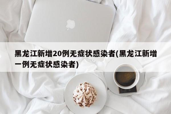 黑龙江新增20例无症状感染者(黑龙江新增一例无症状感染者)