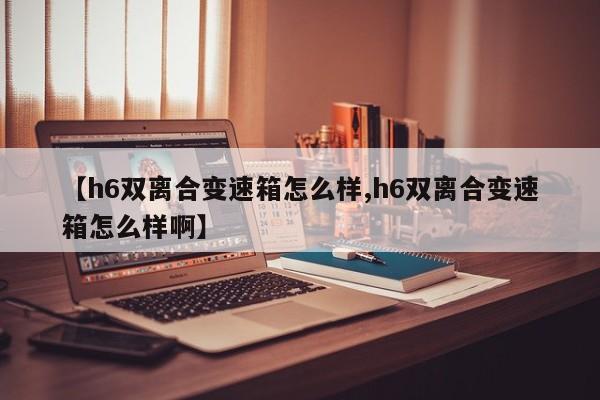 【h6双离合变速箱怎么样,h6双离合变速箱怎么样啊】