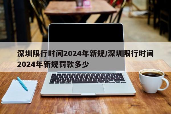 深圳限行时间2024年新规/深圳限行时间2024年新规罚款多少