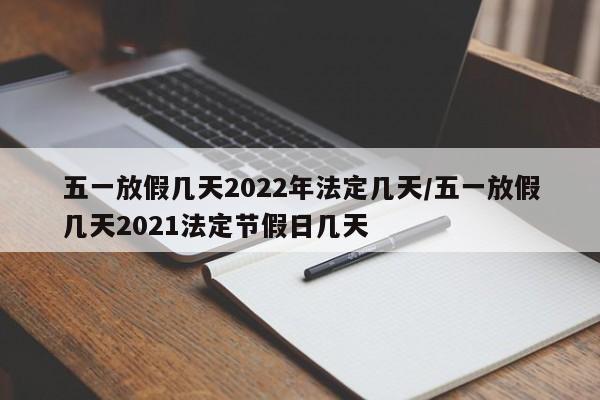 五一放假几天2022年法定几天/五一放假几天2021法定节假日几天