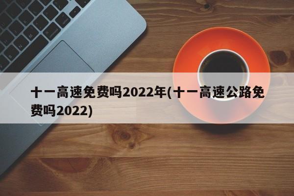 十一高速免费吗2022年(十一高速公路免费吗2022)