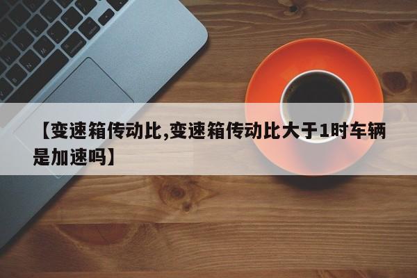 【变速箱传动比,变速箱传动比大于1时车辆是加速吗】