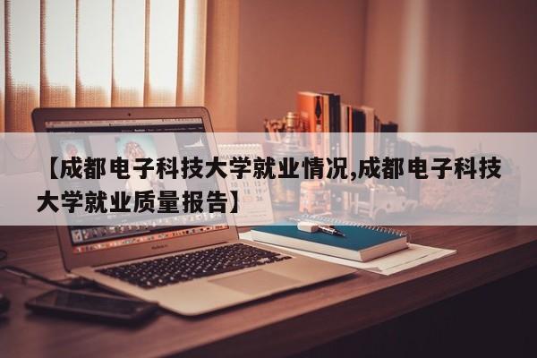 【成都电子科技大学就业情况,成都电子科技大学就业质量报告】