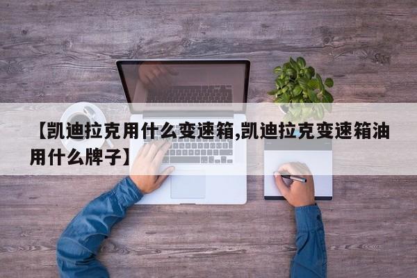 【凯迪拉克用什么变速箱,凯迪拉克变速箱油用什么牌子】