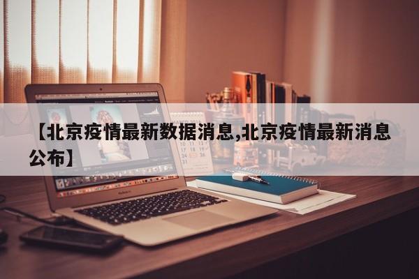 【北京疫情最新数据消息,北京疫情最新消息公布】