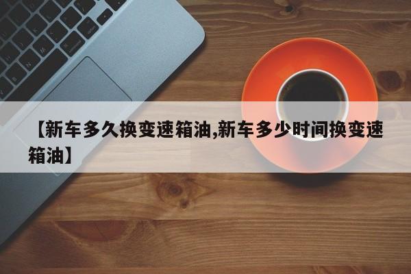 【新车多久换变速箱油,新车多少时间换变速箱油】