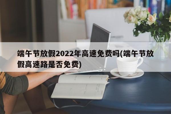 端午节放假2022年高速免费吗(端午节放假高速路是否免费)