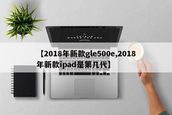 【2018年新款gle500e,2018年新款ipad是第几代】