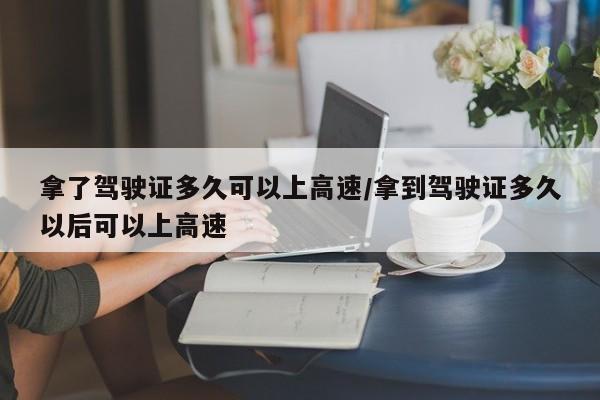拿了驾驶证多久可以上高速/拿到驾驶证多久以后可以上高速