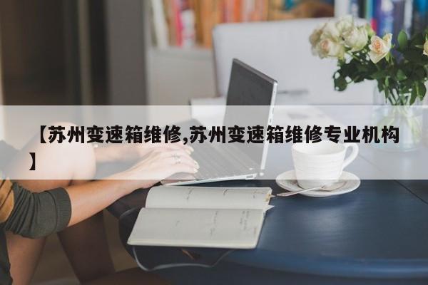【苏州变速箱维修,苏州变速箱维修专业机构】
