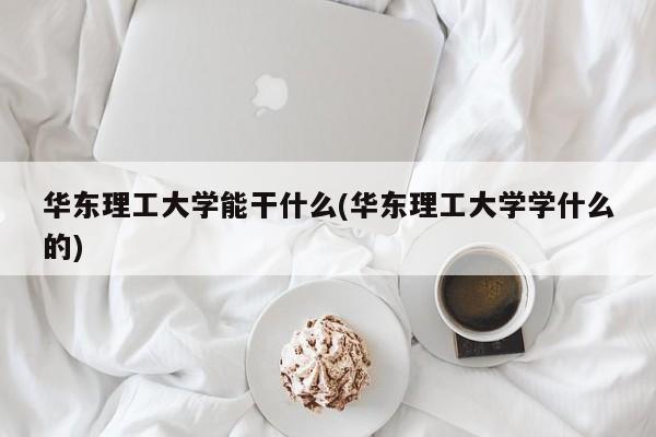 华东理工大学能干什么(华东理工大学学什么的)