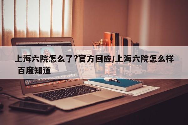 上海六院怎么了?官方回应/上海六院怎么样 百度知道