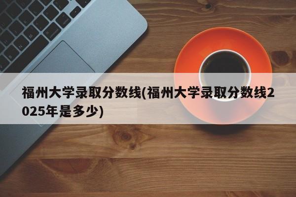 福州大学录取分数线(福州大学录取分数线2025年是多少)