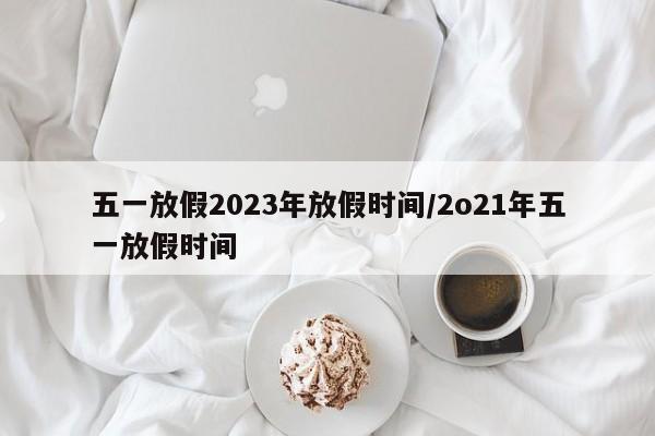 五一放假2023年放假时间/2o21年五一放假时间