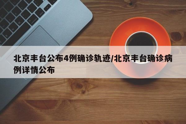 北京丰台公布4例确诊轨迹/北京丰台确诊病例详情公布
